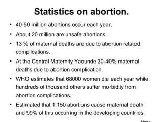 Statistics on abortion.
• 40-50 million abortions occur each year.
• About 20 million are unsafe abortions.
• 13 % of maternal deaths are due to abortion related
complications.
• At the Central Maternity Yaounde 30-40% maternal
deaths due to abortion complication.
• WHO estimates that 68000 women die each year while
hundreds of thousand others suffer morbidity from
abortion complications.
• Estimated that 1:150 abortions cause maternal death
and 99% of this occurring in the developing countries.
 