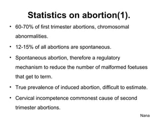 Statistics on abortion(1).
• 60-70% of first trimester abortions, chromosomal
abnormalities.
• 12-15% of all abortions are spontaneous.
• Spontaneous abortion, therefore a regulatory
mechanism to reduce the number of malformed foetuses
that get to term.
• True prevalence of induced abortion, difficult to estimate.
• Cervical incompetence commonest cause of second
trimester abortions.
Nana
 