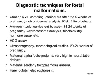 Diagnostic techniques for foetal
malformations.
• Chorionic villi sampling, carried out after the 9 weeks of
pregnancy.- chromosome analysis. Risk: ? limb defects.
• Amniocentesis: carried out between 18-24 weeks of
pregnancy. –chromosome analysis, biochemistry,
hormone assay etc.
• HCG assay
• Ultrasonography, morphological studies, 20-24 weeks of
pregnancy.
• Maternal alpha foeto-proteins, very high in neural tube
defects.
• Maternal serology toxoplasmosis /rubella.
• Haemoglobin electrophoresis.
Nana
 