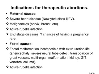 Indications for therapeutic abortions.
• Maternal causes:
 Severe heart disease (New york class III/IV).
 Malignancies (cervix, breast, etc).
 Active rubella infection.
 End stage diseases ? chances of having a pregnancy
rare.
• Foetal causes:
 Foetal malformation incompatible with extra-uterine life
(anencephaly, severe neural tube defect, transposition of
great vessels, multi-organ malformation- kidney, GIT,
vertebral column).
 Active rubella infection.
 