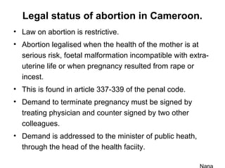 Legal status of abortion in Cameroon.
• Law on abortion is restrictive.
• Abortion legalised when the health of the mother is at
serious risk, foetal malformation incompatible with extra-
uterine life or when pregnancy resulted from rape or
incest.
• This is found in article 337-339 of the penal code.
• Demand to terminate pregnancy must be signed by
treating physician and counter signed by two other
colleagues.
• Demand is addressed to the minister of public heath,
through the head of the health faciity.
 