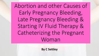 Abortion and other Causes of
Early Pregnancy Bleeding,
Late Pregnancy Bleeding &
Starting IV Fluid Therapy &
Catheterizing the Pregnant
Woman
By C Settley
 