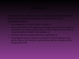 Ethiopia 
• Termination of pregnancy by a recognized medical institution 
within the period permitted by the profession is not 
punishable where: 
– The pregnancy is a result of rape or incest; or 
– The continuation of the pregnancy endangers the life of the mother or 
the child or the health of the mother or where the birth of the child is 
a risk to the life or health of the mother; or 
– The fetus has an incurable and serious deformity; or 
– The pregnant woman, owing to a physical or mental deficiency she 
suffers from or her minority, is physically as well as mentally unfit to 
bring up the child. 
 