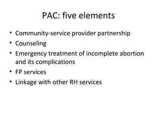 PAC: five elements 
• Community-service provider partnership 
• Counseling 
• Emergency treatment of incomplete abortion 
and its complications 
• FP services 
• Linkage with other RH services 
 