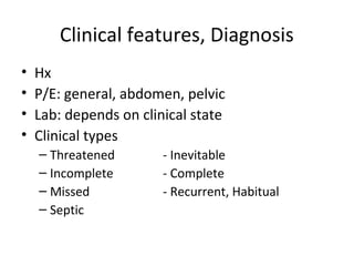 Clinical features, Diagnosis 
• Hx 
• P/E: general, abdomen, pelvic 
• Lab: depends on clinical state 
• Clinical types 
– Threatened - Inevitable 
– Incomplete - Complete 
– Missed - Recurrent, Habitual 
– Septic 
 