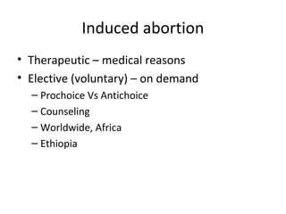 Induced abortion 
• Therapeutic – medical reasons 
• Elective (voluntary) – on demand 
– Prochoice Vs Antichoice 
– Counseling 
– Worldwide, Africa 
– Ethiopia 
 