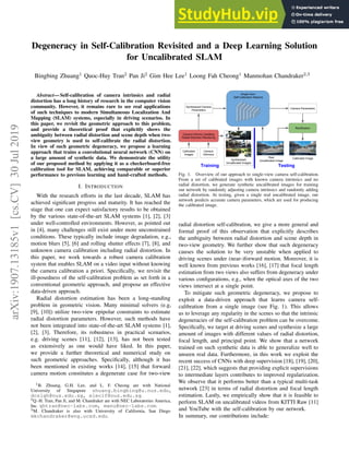 Degeneracy in Self-Calibration Revisited and a Deep Learning Solution
for Uncalibrated SLAM
Bingbing Zhuang1 Quoc-Huy Tran2 Pan Ji2 Gim Hee Lee1 Loong Fah Cheong1 Manmohan Chandraker2,3
Abstract— Self-calibration of camera intrinsics and radial
distortion has a long history of research in the computer vision
community. However, it remains rare to see real applications
of such techniques to modern Simultaneous Localization And
Mapping (SLAM) systems, especially in driving scenarios. In
this paper, we revisit the geometric approach to this problem,
and provide a theoretical proof that explicitly shows the
ambiguity between radial distortion and scene depth when two-
view geometry is used to self-calibrate the radial distortion.
In view of such geometric degeneracy, we propose a learning
approach that trains a convolutional neural network (CNN) on
a large amount of synthetic data. We demonstrate the utility
of our proposed method by applying it as a checkerboard-free
calibration tool for SLAM, achieving comparable or superior
performance to previous learning and hand-crafted methods.
I. INTRODUCTION
With the research efforts in the last decade, SLAM has
achieved significant progress and maturity. It has reached the
stage that one can expect satisfactory results to be obtained
by the various state-of-the-art SLAM systems [1], [2], [3]
under well-controlled environments. However, as pointed out
in [4], many challenges still exist under more unconstrained
conditions. These typically include image degradation, e.g.,
motion blurs [5], [6] and rolling shutter effects [7], [8], and
unknown camera calibration including radial distortion. In
this paper, we work towards a robust camera calibration
system that enables SLAM on a video input without knowing
the camera calibration a priori. Specifically, we revisit the
ill-posedness of the self-calibration problem as set forth in a
conventional geometric approach, and propose an effective
data-driven approach.
Radial distortion estimation has been a long-standing
problem in geometric vision. Many minimal solvers (e.g,
[9], [10]) utilize two-view epipolar constraints to estimate
radial distortion parameters. However, such methods have
not been integrated into state-of-the-art SLAM systems [1],
[2], [3]. Therefore, its robustness in practical scenarios,
e.g. driving scenes [11], [12], [13], has not been tested
as extensively as one would have liked. In this paper,
we provide a further theoretical and numerical study on
such geometric approaches. Specifically, although it has
been mentioned in existing works [14], [15] that forward
camera motion constitutes a degenerate case for two-view
1B. Zhuang, G.H. Lee, and L. F. Cheong are with National
University of Singapore zhuang.bingbing@u.nus.edu,
dcslgh@nus.edu.sg, eleclf@nus.edu.sg.
2Q.-H. Tran, Pan Ji, and M. Chandraker are with NEC Laboratories America,
Inc. qhtran@nec-labs.com, manu@nec-labs.com.
3M. Chandraker is also with University of California, San Diego
mkchandraker@eng.ucsd.edu.
Calibrated
Images
Camera
Intrinsics
Camera Intrinsic Updating
Radial Distortion Rendering
Synthesized
Uncalibrated Images
Real
Uncalibrated Image
Single-View
Self-Calibration Network
Synthesized Camera
Parameters
Camera Parameters
Calibrated Image
Rectification
Training Testing
Fig. 1. Overview of our approach to single-view camera self-calibration.
From a set of calibrated images with known camera intrinsics and no
radial distortion, we generate synthetic uncalibrated images for training
our network by randomly adjusting camera intrinsics and randomly adding
radial distortion. At testing, given a single real uncalibrated image, our
network predicts accurate camera parameters, which are used for producing
the calibrated image.
radial distortion self-calibration, we give a more general and
formal proof of this observation that explicitly describes
the ambiguity between radial distortion and scene depth in
two-view geometry. We further show that such degeneracy
causes the solution to be very unstable when applied to
driving scenes under (near-)forward motion. Moreover, it is
well known from previous works [16], [17] that focal length
estimation from two views also suffers from degeneracy under
various configurations, e.g., when the optical axes of the two
views intersect at a single point.
To mitigate such geometric degeneracy, we propose to
exploit a data-driven approach that learns camera self-
calibration from a single image (see Fig. 1). This allows
us to leverage any regularity in the scenes so that the intrinsic
degeneracies of the self-calibration problem can be overcome.
Specifically, we target at driving scenes and synthesize a large
amount of images with different values of radial distortion,
focal length, and principal point. We show that a network
trained on such synthetic data is able to generalize well to
unseen real data. Furthermore, in this work we exploit the
recent success of CNNs with deep supervision [18], [19], [20],
[21], [22], which suggests that providing explicit supervisions
to intermediate layers contributes to improved regularization.
We observe that it performs better than a typical multi-task
network [23] in terms of radial distortion and focal length
estimation. Lastly, we empirically show that it is feasible to
perform SLAM on uncalibrated videos from KITTI Raw [11]
and YouTube with the self-calibration by our network.
In summary, our contributions include:
arXiv:1907.13185v1
[cs.CV]
30
Jul
2019
 