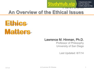 Abortion:
An Overview of the Ethical Issues
Lawrence M. Hinman, Ph.D.
Professor of Philosophy
University of San Diego
Larry at EthicsMatters dot net
August 7, 2014
8/7/14 (c) Lawrence M. Hinman 1
Lawrence M. Hinman, Ph.D.
Professor of Philosophy
University of San Diego
Last Updated: 8/7/14
 