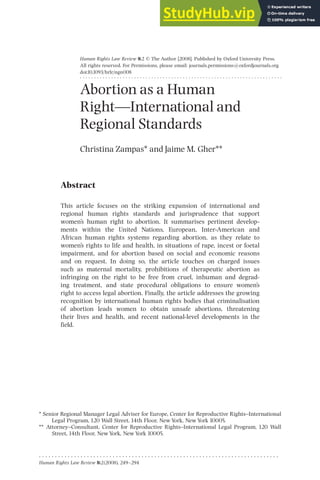 Human Rights Law Review 8:2 ß The Author [2008]. Published by Oxford University Press.
All rights reserved. For Permissions, please email: journals.permissions@oxfordjournals.org
doi:10.1093/hrlr/ngn008
. . . . . . . . . . . . . . . . . . . . . . . . . . . . . . . . . . . . . . . . . . . . . . . . . . . . . . . . . . . . . . . . . . . . . . .
Abortion as a Human
RightçInternational and
Regional Standards
Christina Zampas* and Jaime M. Gher**
Abstract
This article focuses on the striking expansion of international and
regional human rights standards and jurisprudence that support
women’s human right to abortion. It summarises pertinent develop-
ments within the United Nations, European, Inter-American and
African human rights systems regarding abortion, as they relate to
women’s rights to life and health, in situations of rape, incest or foetal
impairment, and for abortion based on social and economic reasons
and on request. In doing so, the article touches on charged issues
such as maternal mortality, prohibitions of therapeutic abortion as
infringing on the right to be free from cruel, inhuman and degrad-
ing treatment, and state procedural obligations to ensure women’s
right to access legal abortion. Finally, the article addresses the growing
recognition by international human rights bodies that criminalisation
of abortion leads women to obtain unsafe abortions, threatening
their lives and health, and recent national-level developments in the
field.
* Senior Regional Manager Legal Adviser for Europe, Center for Reproductive Rights^International
Legal Program, 120 Wall Street, 14th Floor, New York, New York 10005.
** Attorney^Consultant, Center for Reproductive Rights^International Legal Program, 120 Wall
Street, 14th Floor, New York, New York 10005.
. . . . . . . . . . . . . . . . . . . . . . . . . . . . . . . . . . . . . . . . . . . . . . . . . . . . . . . . . . . . . . . . . . . . . . . . . . .
Human Rights Law Review 8:2(2008), 249^294
 