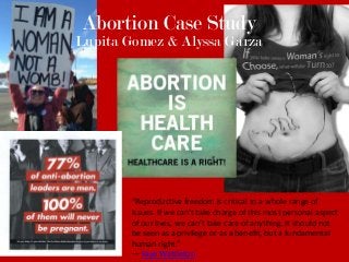 Abortion Case Study
Lupita Gomez & Alyssa Garza




        “Reproductive freedom is critical to a whole range of
        issues. If we can’t take charge of this most personal aspect
        of our lives, we can’t take care of anything. It should not
        be seen as a privilege or as a benefit, but a fundamental
        human right.”
        ― Faye Wattleton
 