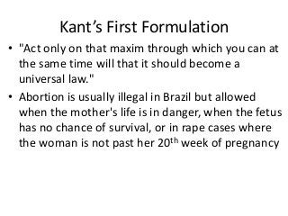 Kant’s First Formulation
• "Act only on that maxim through which you can at
  the same time will that it should become a
  universal law."
• Abortion is usually illegal in Brazil but allowed
  when the mother's life is in danger, when the fetus
  has no chance of survival, or in rape cases where
  the woman is not past her 20th week of pregnancy
 