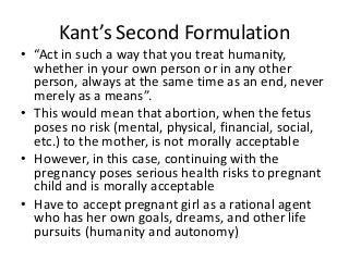 Kant’s Second Formulation
• “Act in such a way that you treat humanity,
  whether in your own person or in any other
  person, always at the same time as an end, never
  merely as a means”.
• This would mean that abortion, when the fetus
  poses no risk (mental, physical, financial, social,
  etc.) to the mother, is not morally acceptable
• However, in this case, continuing with the
  pregnancy poses serious health risks to pregnant
  child and is morally acceptable
• Have to accept pregnant girl as a rational agent
  who has her own goals, dreams, and other life
  pursuits (humanity and autonomy)
 