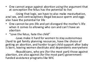 • One cannot argue against abortion using the argument that
   at conception the fetus has the potential to live
        -Using that logic, we have to also make masturbation,
anal sex, and contraceptives illegal because sperm and eggs
also have the potential for life
• One cannot be pro-life and yet disregard the mother’s life
   when it comes to allowing who can and can’t have an
   abortion
• “Love the fetus, hate the child”
        -Laws make it hard for women to stay autonomous
(hard to get family planning resources, have the choice of
getting an abortion, and harder to get child support after baby
is born, leaving women destitute and dependents everywhere
        -Republicans, who are (for the most part) those against
abortion, are also against (for the most part) government-
funded assistance programs like WIC
 