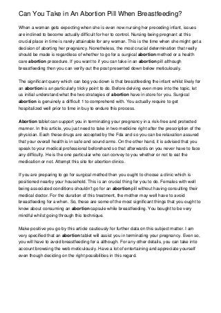 Can You Take in An Abortion Pill When Breastfeeding?

When a woman gets expecting when she is even now nursing her preceding infant, issues
are inclined to become actually difficult for her to control. Nursing being pregnant at this
crucial place in time is rarely attainable for any woman. This is the time when she might get a
decision of aborting her pregnancy. Nonetheless, the most crucial determination that really
should be made is regardless of whether to go for a surgical abortion method or a health
care abortion procedure. If you want to if you can take in an abortion pill although
breastfeeding then you can verify out the post presented down below meticulously.


The significant query which can bog you down is that breastfeeding the infant whilst likely for
an abortion is an particularly tricky point to do. Before delving even more into the topic, let
us initial understand what the two strategies of abortion have in store for you. Surgical
abortion is genuinely a difficult 1 to comprehend with. You actually require to get
hospitalized well prior to time in buy to endure this process.


Abortion tablet can support you in terminating your pregnancy in a risk-free and protected
manner. In this article, you just need to take in two medicine right after the prescription of the
physician. Each these drugs are accepted by the Fda and so you can be relaxation assured
that your overall health is in safe and sound arms. On the other hand, it is advised that you
speak to your medical professional beforehand so that afterwards on you never have to face
any difficulty. He is the one particular who can convey to you whether or not to eat the
medication or not. Attempt this site for abortion clinics.


If you are preparing to go for surgical method then you ought to choose a clinic which is
positioned nearby your household. This is an crucial thing for you to do. Females with well
being associated conditions shouldn't go for an abortion pill without having consulting their
medical doctor. For the duration of this treatment, the mother may well have to avoid
breastfeeding for a when. So, these are some of the most significant things that you ought to
know about consuming an abortion capsule while breastfeeding. You bought to be very
mindful whilst going through this technique.


Make positive you go by this article cautiously for further data on this subject matter. I am
very specified that an abortion tablet will assist you in terminating your pregnancy. Even so,
you will have to avoid breastfeeding for a although. For any other details, you can take into
account browsing the web meticulously. Have a lot of entertaining and appreciate yourself
even though deciding on the right possibilities in this regard.
 