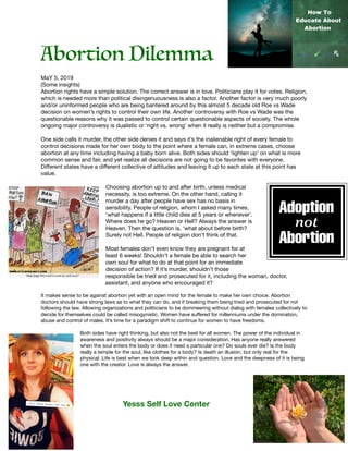 Abortion Dilemma
MaY 5, 2019

(Some insights)

Abortion rights have a simple solution. The correct answer is in love. Politicians play it for votes. Religion,
which is needed more than political disingenuousness is also a factor. Another factor is very much poorly
and/or uninformed people who are being bantered around by this almost 5 decade old Roe vs Wade
decision on women’s rights to control their own life. Another controversy with Roe vs Wade was the
questionable reasons why it was passed to control certain questionable aspects of society. The whole
ongoing major controversy is dualistic or ‘right vs. wrong’ when it really is neither but a compromise.

One side calls it murder, the other side denies it and says it’s the inalienable right of every female to
control decisions made for her own body to the point where a female can, in extreme cases, choose
abortion at any time including having a baby born alive. Both sides should ‘lighten up’ on what is more
common sense and fair, and yet realize all decisions are not going to be favorites with everyone.
Diﬀerent states have a diﬀerent collective of attitudes and leaving it up to each state at this point has
value.

Choosing abortion up to and after birth, unless medical
necessity, is too extreme. On the other hand, calling it
murder a day after people have sex has no basis in
sensibility. People of religion, whom I asked many times,
‘what happens if a little child dies at 5 years or whenever’.
Where does he go? Heaven or Hell? Always the answer is
Heaven. Then the question is, ‘what about before birth?
Surely not Hell. People of religion don’t think of that.

Most females don’t even know they are pregnant for at
least 6 weeks! Shouldn’t a female be able to search her
own soul for what to do at that point for an immediate
decision of action? If it’s murder, shouldn’t those
responsible be tried and prosecuted for it, including the woman, doctor,
assistant, and anyone who encouraged it?

It makes sense to be against abortion yet with an open mind for the female to make her own choice. Abortion
doctors should have strong laws as to what they can do, and if breaking them being tried and prosecuted for not
following the law. Allowing organizations and politicians to be domineering without dialog with females collectively to
decide for themselves could be called misogynistic. Women have suﬀered for millenniums under the domination,
abuse and control of males. It’s time for a paradigm shift to continue for women to have freedoms.

Both sides have right thinking, but also not the best for all women. The power of the individual in
awareness and positivity always should be a major consideration. Has anyone really answered
when the soul enters the body or does it need a particular one? Do souls ever die? Is the body
really a temple for the soul, like clothes for a body? Is death an illusion, but only real for the
physical. Life is best when we look deep within and question. Love and the deepness of it is being
one with the creator. Love is always the answer.

		 	 Yesss Self Love Center
 