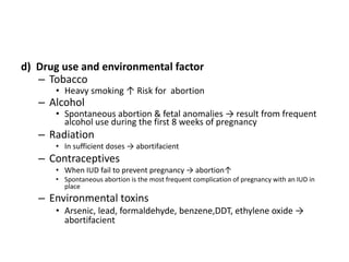 d) Drug use and environmental factor
– Tobacco
• Heavy smoking ↑ Risk for abortion
– Alcohol
• Spontaneous abortion & fetal anomalies → result from frequent
alcohol use during the first 8 weeks of pregnancy
– Radiation
• In sufficient doses → abortifacient
– Contraceptives
• When IUD fail to prevent pregnancy → abortion↑
• Spontaneous abortion is the most frequent complication of pregnancy with an IUD in
place
– Environmental toxins
• Arsenic, lead, formaldehyde, benzene,DDT, ethylene oxide →
abortifacient
 