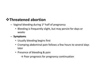 Threatened abortion
– Vaginal bleeding during 1st half of pregnancy
• Bleeding is frequently slight, but may persist for days or
weeks
– Symptoms
• Usually bleeding begins first
• Cramping abdominal pain follows a few hours to several days
later
• Presence of bleeding & pain
→ Poor prognosis for pregnancy continuation
 