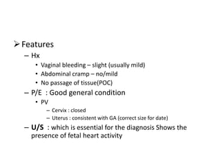 Features
– Hx
• Vaginal bleeding – slight (usually mild)
• Abdominal cramp – no/mild
• No passage of tissue(POC)
– P/E : Good general condition
• PV
– Cervix : closed
– Uterus : consistent with GA (correct size for date)
– U/S : which is essential for the diagnosis Shows the
presence of fetal heart activity
 