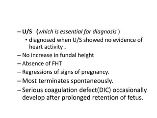– U/S (which is essential for diagnosis )
• diagnosed when U/S showed no evidence of
heart activity .
– No increase in fundal height
– Absence of FHT
– Regressions of signs of pregnancy.
–Most terminates spontaneously.
–Serious coagulation defect(DIC) occasionally
develop after prolonged retention of fetus.
 