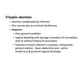 Septic abortion
– abortion complicated by infection.
– This may be due to criminal interference
– Features :
• Poor general condition
• vaginal bleeding with passage of product of conception,
with or without history of evacuation.
• Features of pelvic infection i.e pyrexia , tachycardia ,
general malaise , lower abdominal pain , pelvic
tenderness & purulent vaginal discharge .
 