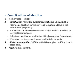 • Complications of abortion
1. Hemorrhage --- shock
2. Complication related to surgical evacuation ie E&C and D&C.
– Uterine perforation- which may lead to rupture uterus in the
subsequent pregnancy.
– Cervical tear & excessive cervical dilatation – which may lead to
cervical incompetence.
– Infection – which may lead to infertility & Asherman's syndrome.
– Excessive curettage – which may lead to Adenomyosis
3. Rh- iso immunisation  if the anti –D is not given or if the dose is
inadequate .
4. Psychological trauma .
 