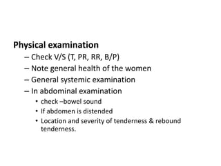 Physical examination
– Check V/S (T, PR, RR, B/P)
– Note general health of the women
– General systemic examination
– In abdominal examination
• check –bowel sound
• If abdomen is distended
• Location and severity of tenderness & rebound
tenderness.
 