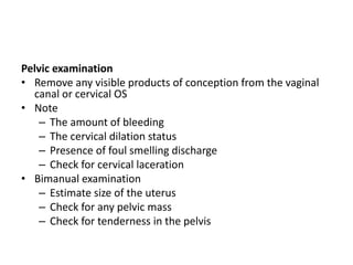 Pelvic examination
• Remove any visible products of conception from the vaginal
canal or cervical OS
• Note
– The amount of bleeding
– The cervical dilation status
– Presence of foul smelling discharge
– Check for cervical laceration
• Bimanual examination
– Estimate size of the uterus
– Check for any pelvic mass
– Check for tenderness in the pelvis
 