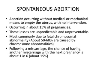 SPONTANEOUS ABORTION
• Abortion occurring without medical or mechanical
means to empty the uterus, with no intervention.
• Occurring in about 15% of pregnancies.
• These losses are unpredictable and unpreventable.
• Most commonly due to fetal chromosomal
abnormality (About 50-60% are caused by
chromosome abnormalities).
• Following a miscarriage, the chance of having
another miscarriage with the next pregnancy is
about 1 in 6 (about 15%)
 