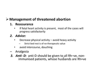 Management of threatened abortion
1. Reassurance
• If fetal heart activity is present, most of the cases will
progress satisfactorily
2. Advice:
• Decrease physical activity – avoid heavy activity
– Strict bed rest is of no therapeutic value
• avoid intercourse, douching
– Analgesia
3. Anti- D: anti-D should be given to all Rh–ve, non-
immunised patients, whose husbands are Rh+ve
 