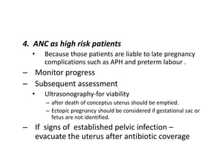 4. ANC as high risk patients
• Because those patients are liable to late pregnancy
complications such as APH and preterm labour .
– Monitor progress
– Subsequent assessment
• Ultrasonography-for viability
– after death of conceptus uterus should be emptied.
– Ectopic pregnancy should be considered if gestational sac or
fetus are not identified.
– If signs of established pelvic infection –
evacuate the uterus after antibiotic coverage
 