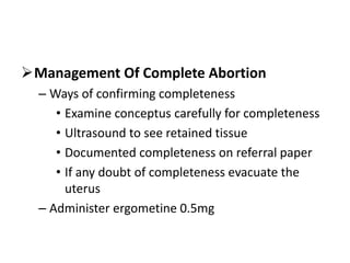 Management Of Complete Abortion
– Ways of confirming completeness
• Examine conceptus carefully for completeness
• Ultrasound to see retained tissue
• Documented completeness on referral paper
• If any doubt of completeness evacuate the
uterus
– Administer ergometine 0.5mg
 