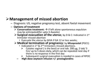 Management of missed abortion
– Diagnosis: US, negative pregnancy test, absent foetal movement
– Options of treatment
 Conservative treatment:  if left alone spontaneous expulsion
may be anticipated(for upto 3-4weeks)
Surgical evacuation of the uterus; by D & C: Indicated in 1st
trimester missed abortion
• Evacuate the uterus by MVA if GA 12 or less weeks;
Medical termination of pregnancy: by Misoprostol (PGE1)
• Indicated in 1st & 2nd trimesters missed abortions.
 Cytotec vaginal ( is the best) or oral tab. 200 μg, 2 tab/ 3
hrs/ up to 5 doses daily, which can be repeated next day if
there is no response in the first day
 Subsequent surgical evacuation is needed in cases of RPOC
– High dose oxytocin infusion +/- prostaglandins
 
