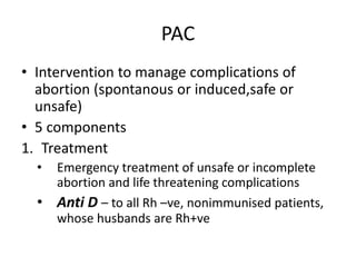 PAC
• Intervention to manage complications of
abortion (spontanous or induced,safe or
unsafe)
• 5 components
1. Treatment
• Emergency treatment of unsafe or incomplete
abortion and life threatening complications
• Anti D – to all Rh –ve, nonimmunised patients,
whose husbands are Rh+ve
 
