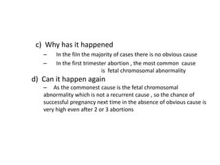 c) Why has it happened
– In the fiIn the majority of cases there is no obvious cause
– In the first trimester abortion , the most common cause
is fetal chromosomal abnormality
d) Can it happen again
– As the commonest cause is the fetal chromosomal
abnormality which is not a recurrent cause , so the chance of
successful pregnancy next time in the absence of obvious cause is
very high even after 2 or 3 abortions
 