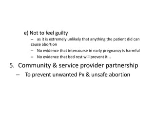 e) Not to feel guilty
– as it is extremely unlikely that anything the patient did can
cause abortion
– No evidence that intercourse in early pregnancy is harmful
– No evidence that bed rest will prevent it ..
5. Community & service provider partnership
– To prevent unwanted Px & unsafe abortion
 