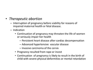• Therapeutic abortion
– Interruption of pregnancy before viability for reasons of
impaired maternal health or fetal disease.
– Indication
• Continuation of pregnancy may threaten the life of women
or seriously impair her health
– Persistent heart disease after cardiac decompensation
– Advanced hypertensive vascular disease
– Invasive carcinoma of the cervix
• Pregnancy resulted from rape or incest
• Continuation of pregnancy is likely to result in the birth of
child with severe physical deformities or mental retardation
 