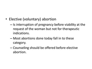 • Elective (voluntary) abortion
– Is interruption of pregnancy before viability at the
request of the woman but not for therapeutic
indications.
– Most abortions done today fall in to these
category.
– Counseling should be offered before elective
abortion.
 