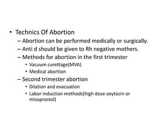 • Technics Of Abortion
– Abortion can be performed medically or surgically.
– Anti d should be given to Rh negative mothers.
– Methods for abortion in the first trimester
• Vacuum curettage(MVA)
• Medical abortion
– Second trimester abortion
• Dilation and evacuation
• Labor induction methods(high dose oxytocin or
misoprostol)
 