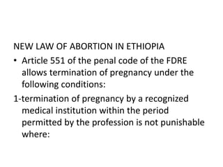 NEW LAW OF ABORTION IN ETHIOPIA
• Article 551 of the penal code of the FDRE
allows termination of pregnancy under the
following conditions:
1-termination of pregnancy by a recognized
medical institution within the period
permitted by the profession is not punishable
where:
 