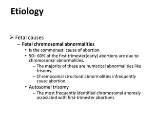 Etiology
 Fetal causes
– Fetal chromosomal abnormalities
• Is the commonest cause of abortion
• 50– 60% of the first trimester(early) abortions are due to
chromosomal abnormalities.
– The majority of these are numerical abnormalities like
trisomy.
– Chromosomal structural abnormalities infrequently
cause abortion.
• Autosomal trisomy
– The most frequently identified chromosomal anomaly
associated with first-trimester abortions.
 