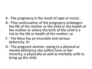 A - The pregnancy is the result of rape or incest.
B - Tthe continuation of the pregnancy endangers
the life of the mother or the child or the health of
the mother or where the birth of the child is a
risk to the life or health of the mother; or
C - The fetus has an incurable and serious
deformity. Or
D - The pregnant women, owing to a physical or
mental deficiency she suffers from or her
minority, is physically as well as mentally unfit to
bring up the child.
 