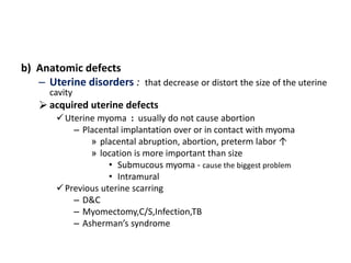 b) Anatomic defects
– Uterine disorders : that decrease or distort the size of the uterine
cavity
acquired uterine defects
Uterine myoma : usually do not cause abortion
– Placental implantation over or in contact with myoma
» placental abruption, abortion, preterm labor ↑
» location is more important than size
• Submucous myoma - cause the biggest problem
• Intramural
Previous uterine scarring
– D&C
– Myomectomy,C/S,Infection,TB
– Asherman’s syndrome
 