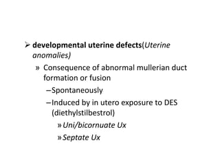  developmental uterine defects(Uterine
anomalies)
» Consequence of abnormal mullerian duct
formation or fusion
–Spontaneously
–Induced by in utero exposure to DES
(diethylstilbestrol)
»Uni/bicornuate Ux
»Septate Ux
 