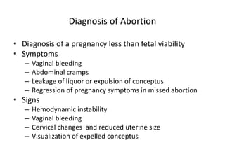 Diagnosis of Abortion
• Diagnosis of a pregnancy less than fetal viability
• Symptoms
– Vaginal bleeding
– Abdominal cramps
– Leakage of liquor or expulsion of conceptus
– Regression of pregnancy symptoms in missed abortion
• Signs
– Hemodynamic instability
– Vaginal bleeding
– Cervical changes and reduced uterine size
– Visualization of expelled conceptus
 