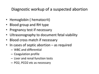 Diagnostic workup of a suspected abortion
• Hemoglobin ( hematocrit)
• Blood group and RH type
• Pregnancy test if necessary
• Ultrasonography to document fetal viability
• Blood cross match if necessary
• In cases of septic abortion – as required
– WBC and differential
– Coagulation profile
– Liver and renal function tests
– PO2, PCO2 etc as necessary
 