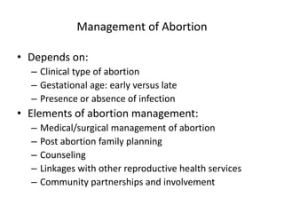 Management of Abortion
• Depends on:
– Clinical type of abortion
– Gestational age: early versus late
– Presence or absence of infection
• Elements of abortion management:
– Medical/surgical management of abortion
– Post abortion family planning
– Counseling
– Linkages with other reproductive health services
– Community partnerships and involvement
 