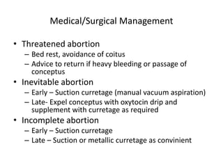 Medical/Surgical Management
• Threatened abortion
– Bed rest, avoidance of coitus
– Advice to return if heavy bleeding or passage of
conceptus
• Inevitable abortion
– Early – Suction curretage (manual vacuum aspiration)
– Late- Expel conceptus with oxytocin drip and
supplement with curretage as required
• Incomplete abortion
– Early – Suction curretage
– Late – Suction or metallic curretage as convinient
 