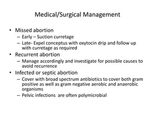 Medical/Surgical Management
• Missed abortion
– Early – Suction curretage
– Late- Expel conceptus with oxytocin drip and follow up
with curretage as required
• Recurrent abortion
– Manage accordingly and investigate for possible causes to
avoid recurrence
• Infected or septic abortion
– Cover with broad spectrum antibiotics to cover both gram
positive as well as gram negative aerobic and anaerobic
organisms
– Pelvic infections are often polymicrobial
 