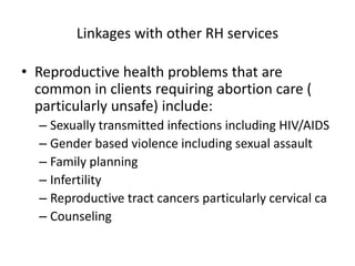 Linkages with other RH services
• Reproductive health problems that are
common in clients requiring abortion care (
particularly unsafe) include:
– Sexually transmitted infections including HIV/AIDS
– Gender based violence including sexual assault
– Family planning
– Infertility
– Reproductive tract cancers particularly cervical ca
– Counseling
 