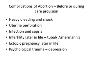 Complications of Abortion – Before or during
care provision
• Heavy bleeding and shock
• Uterine perforation
• Infection and sepsis
• Infertility later in life – tubal/ Ashermann’s
• Ectopic pregnancy later in life
• Psychological trauma – depression
 